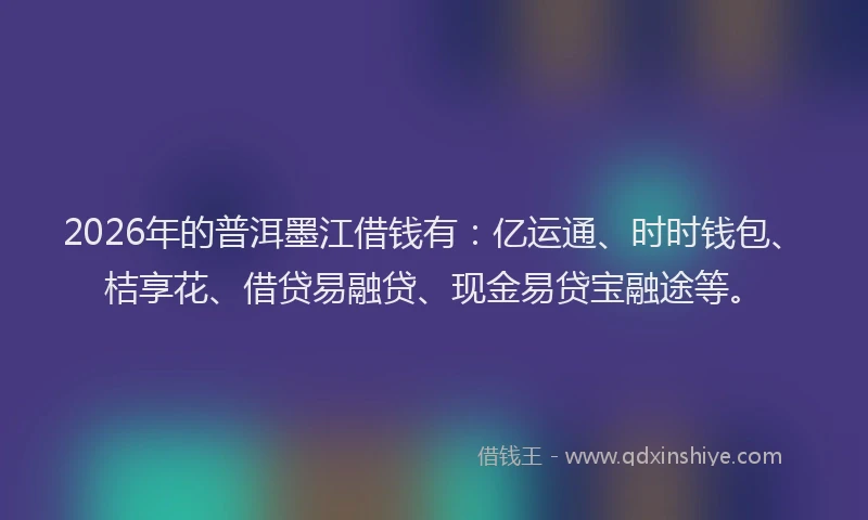 2026年的普洱墨江借钱有：亿运通、时时钱包、桔享花、借贷易融贷、现金易贷宝融途等。