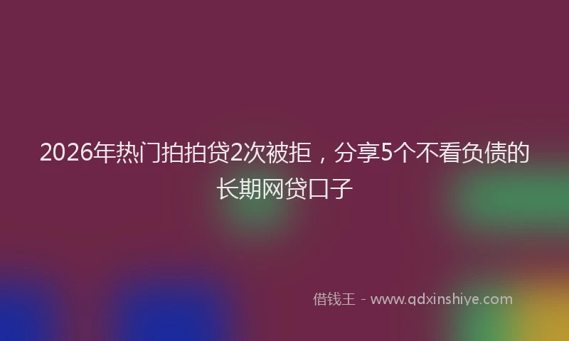 2026年热门拍拍贷2次被拒，分享5个不看负债的长期网贷口子