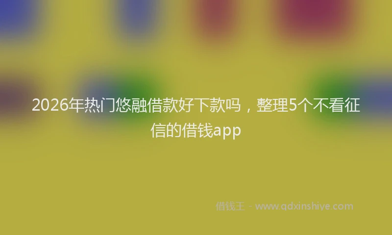 2026年热门悠融借款好下款吗,整理5个不看征信的借钱app