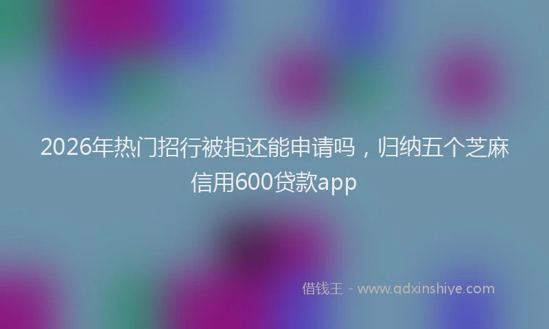 2026年热门招行被拒还能申请吗，归纳五个芝麻信用600贷款app
