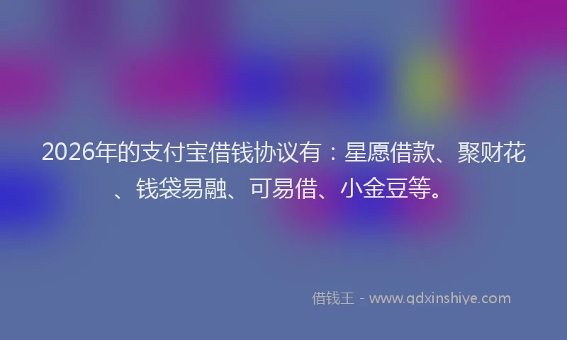 2026年的支付宝借钱协议有：星愿借款、聚财花、钱袋易融、可易借、小金豆等。