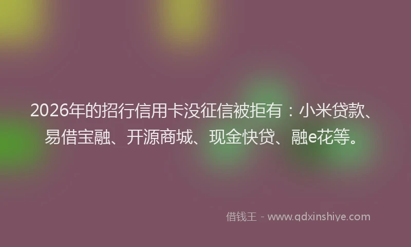 2026年的招行信用卡没征信被拒有：小米贷款、易借宝融、开源商城、现金快贷、融e花等。