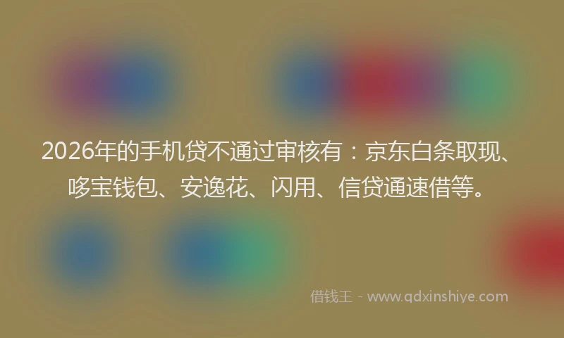 2026年的手机贷不通过审核有：京东白条取现、哆宝钱包、安逸花、闪用、信贷通速借等。