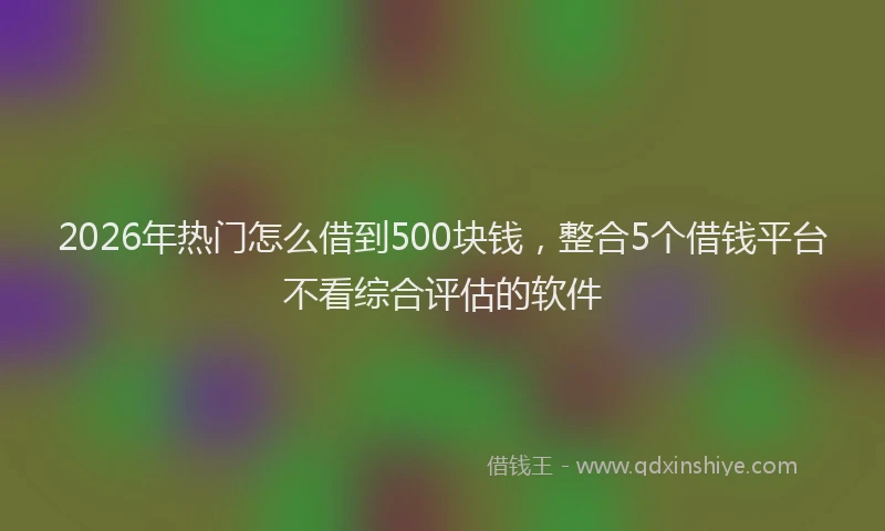 2026年热门怎么借到500块钱，整合5个借钱平台不看综合评估的软件