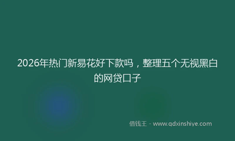 2026年热门新易花好下款吗，整理五个无视黑白的网贷口子