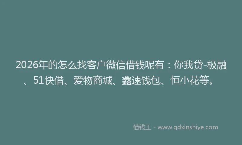 2026年的怎么找客户微信借钱呢有：你我贷-极融、51快借、爱物商城、鑫速钱包、恒小花等。
