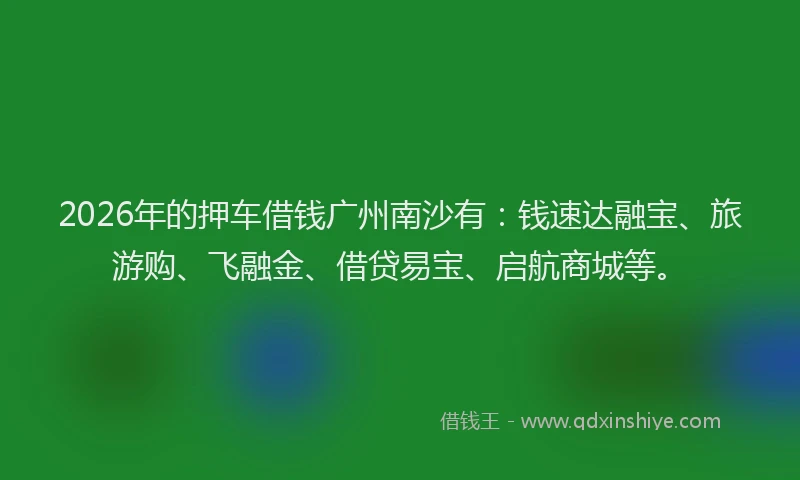 2026年的押车借钱广州南沙有：钱速达融宝、旅游购、飞融金、借贷易宝、启航商城等。