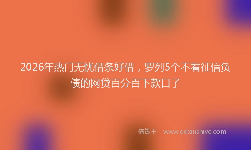 2026年热门无忧借条好借，罗列5个不看征信负债的网贷百分百下款口子