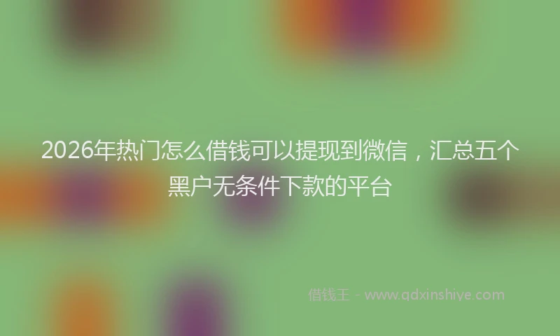 2026年热门怎么借钱可以提现到微信，汇总五个黑户无条件下款的平台