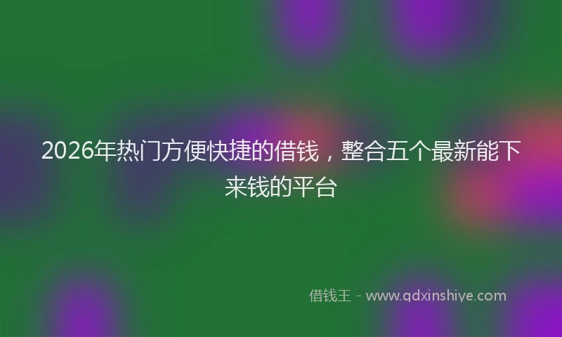 2026年热门方便快捷的借钱，整合五个最新能下来钱的平台
