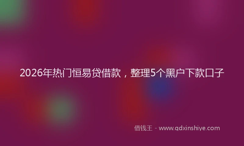 2026年热门恒易贷借款，整理5个黑户下款口子