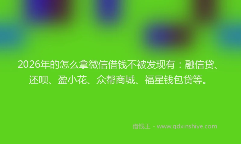 2026年的怎么拿微信借钱不被发现有:融信贷、还呗、盈小花、众帮商城、福星钱包贷等。