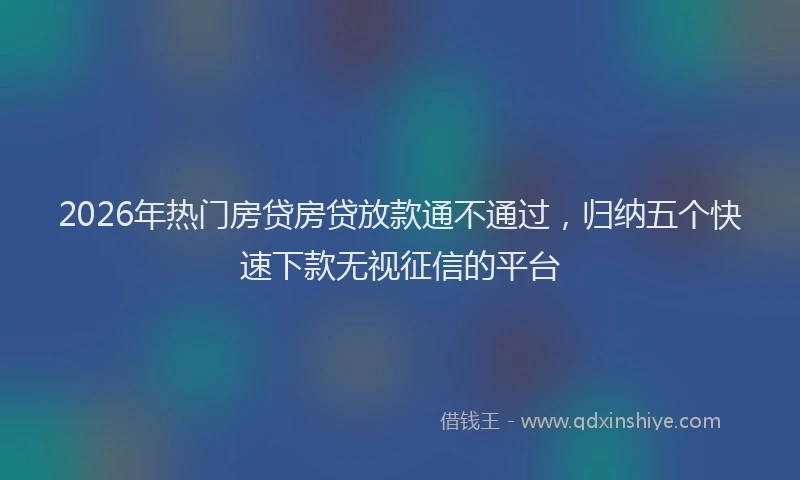 2026年热门房贷房贷放款通不通过,归纳五个快速下款无视征信的平台