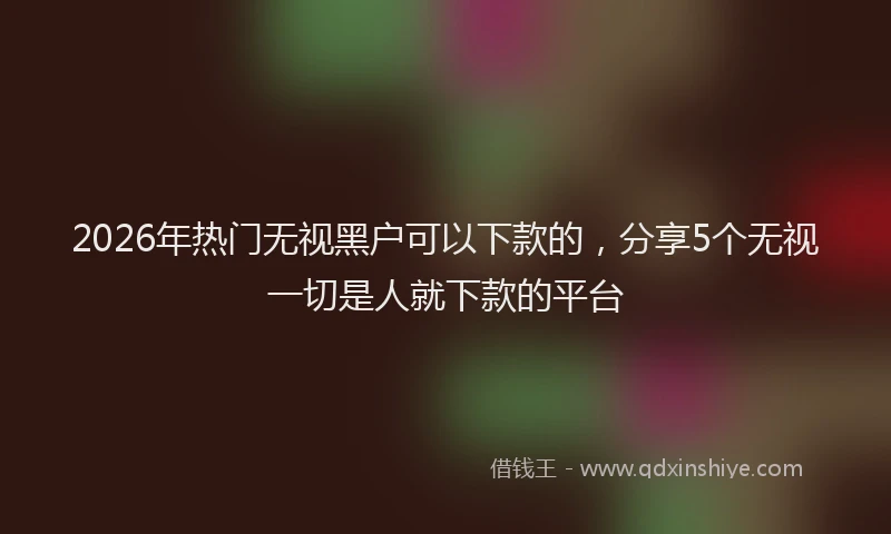 2026年热门无视黑户可以下款的，分享5个无视一切是人就下款的平台