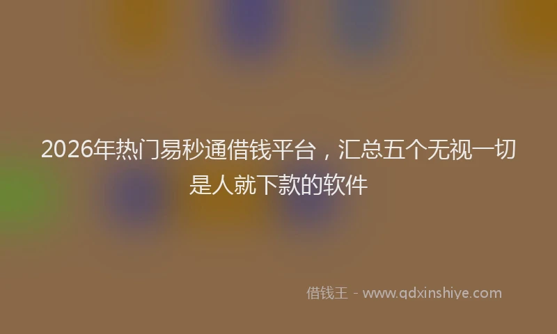 2026年热门易秒通借钱平台，汇总五个无视一切是人就下款的软件