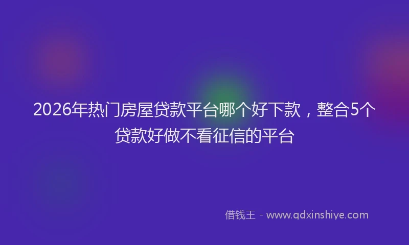 2026年热门房屋贷款平台哪个好下款,整合5个贷款好做不看征信的平台