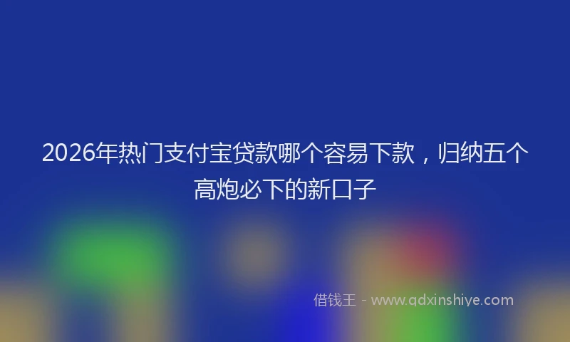 2026年热门支付宝贷款哪个容易下款，归纳五个高炮必下的新口子