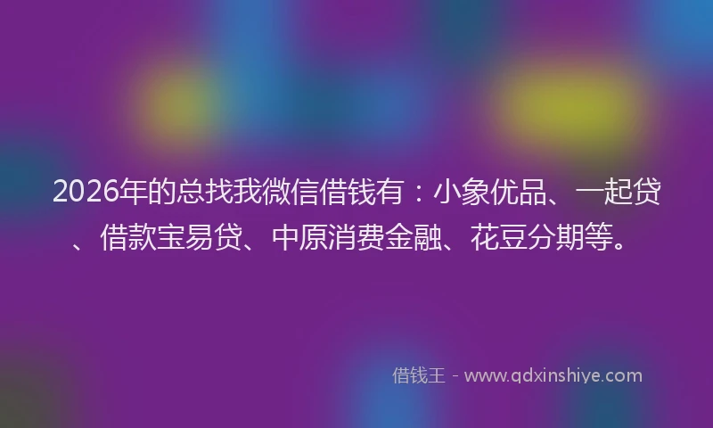 2026年的总找我微信借钱有：小象优品、一起贷、借款宝易贷、中原消费金融、花豆分期等。