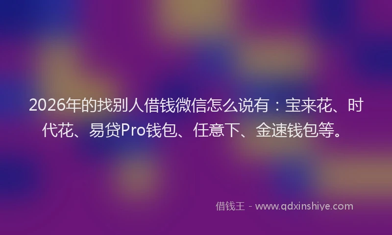 2026年的找别人借钱微信怎么说有：宝来花、时代花、易贷Pro钱包、任意下、金速钱包等。