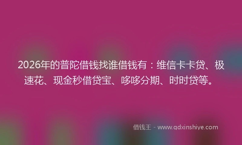 2026年的普陀借钱找谁借钱有：维信卡卡贷、极速花、现金秒借贷宝、哆哆分期、时时贷等。