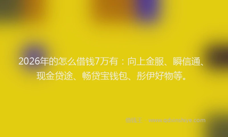 2026年的怎么借钱7万有：向上金服、瞬信通、现金贷途、畅贷宝钱包、彤伊好物等。