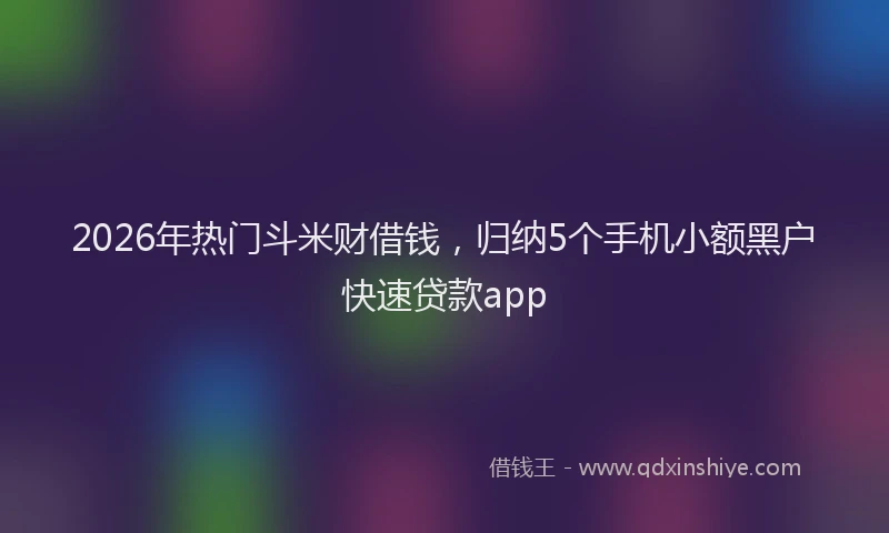 2026年热门斗米财借钱，归纳5个手机小额黑户快速贷款app