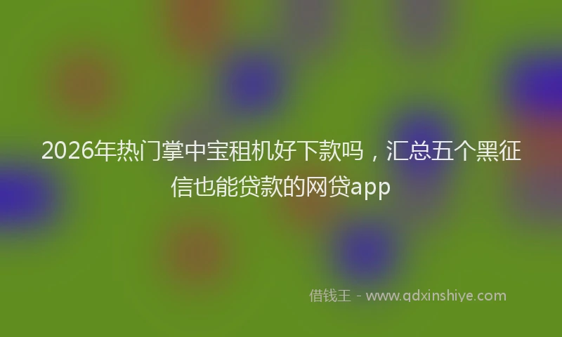 2026年热门掌中宝租机好下款吗，汇总五个黑征信也能贷款的网贷app