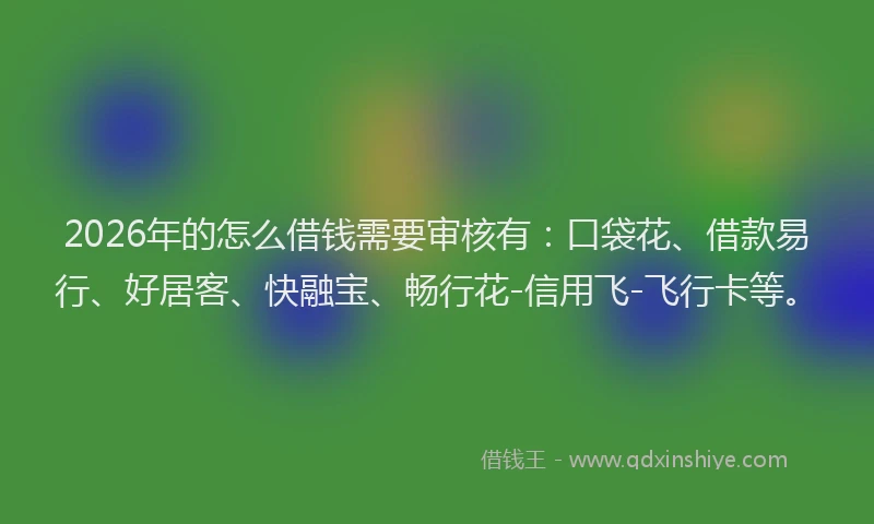 2026年的怎么借钱需要审核有：口袋花、借款易行、好居客、快融宝、畅行花-信用飞-飞行卡等。
