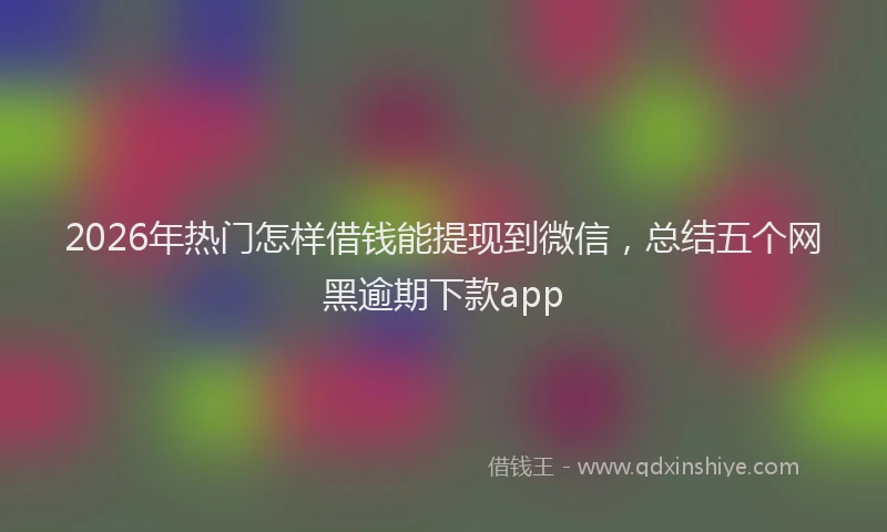 2026年热门怎样借钱能提现到微信，总结五个网黑逾期下款app