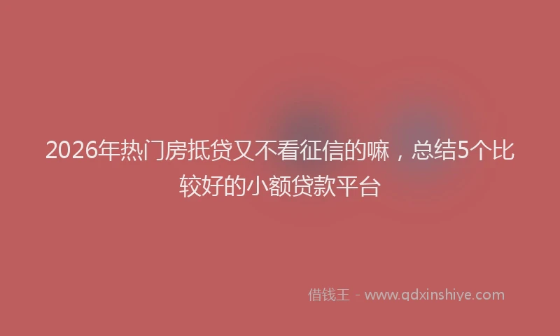 2026年热门房抵贷又不看征信的嘛，总结5个比较好的小额贷款平台