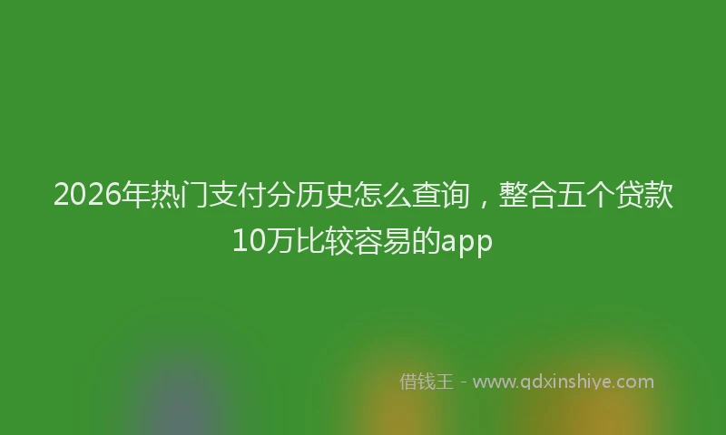 2026年热门支付分历史怎么查询，整合五个贷款10万比较容易的app