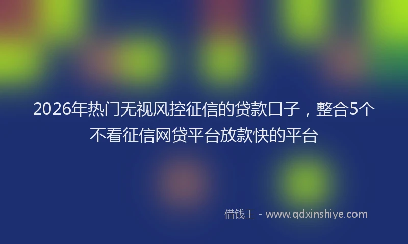 2026年热门无视风控征信的贷款口子，整合5个不看征信网贷平台放款快的平台