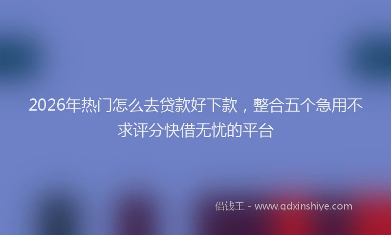 2026年热门怎么去贷款好下款，整合五个急用不求评分快借无忧的平台