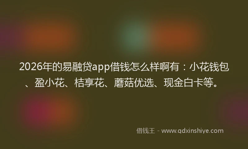 2026年的易融贷app借钱怎么样啊有：小花钱包、盈小花、桔享花、蘑菇优选、现金白卡等。