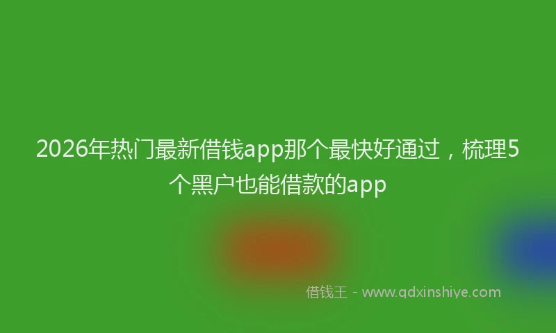 2026年热门最新借钱app那个最快好通过，梳理5个黑户也能借款的app