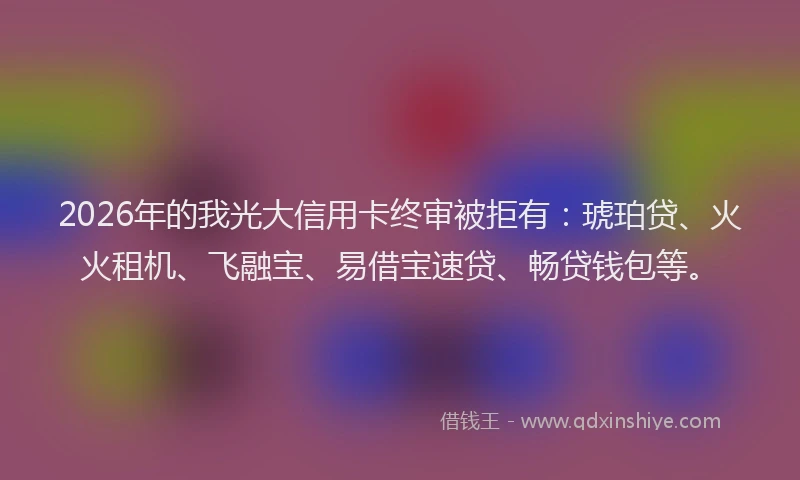 2026年的我光大信用卡终审被拒有：琥珀贷、火火租机、飞融宝、易借宝速贷、畅贷钱包等。