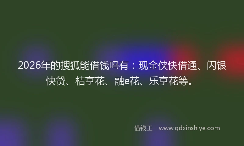 2026年的搜狐能借钱吗有：现金侠快借通、闪银快贷、桔享花、融e花、乐享花等。