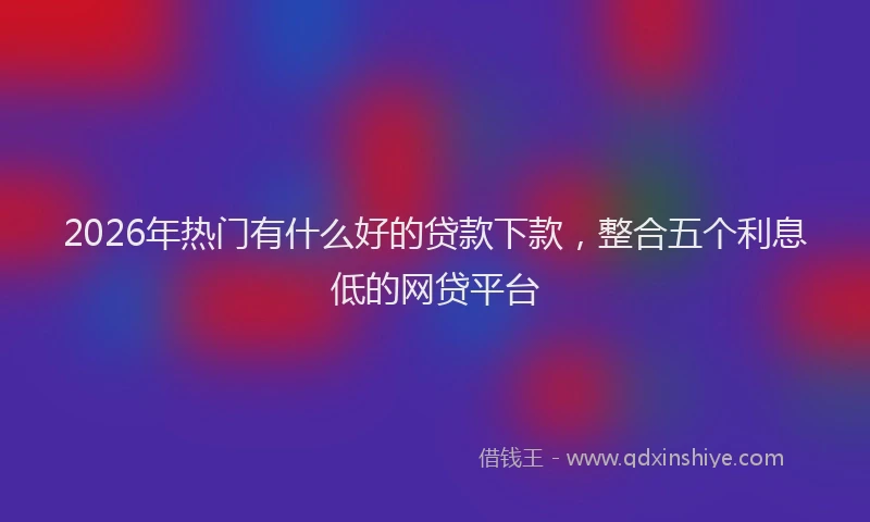 2026年热门有什么好的贷款下款，整合五个利息低的网贷平台