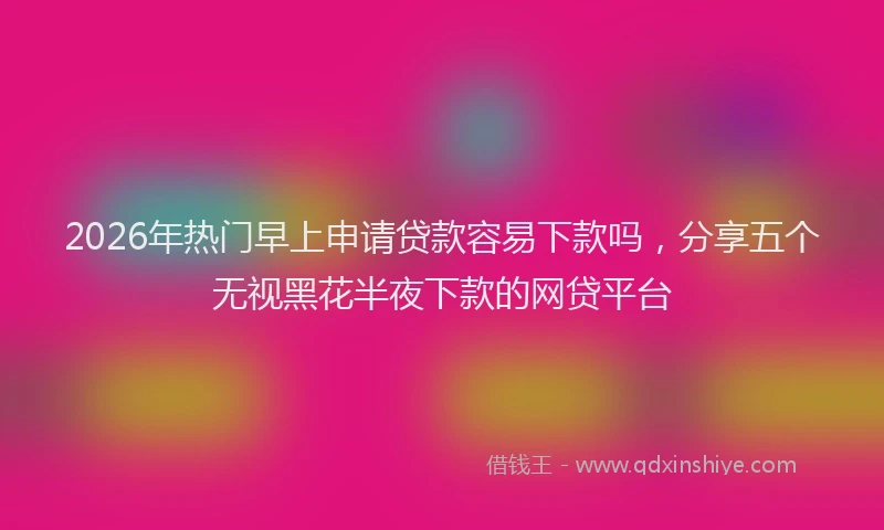 2026年热门早上申请贷款容易下款吗，分享五个无视黑花半夜下款的网贷平台