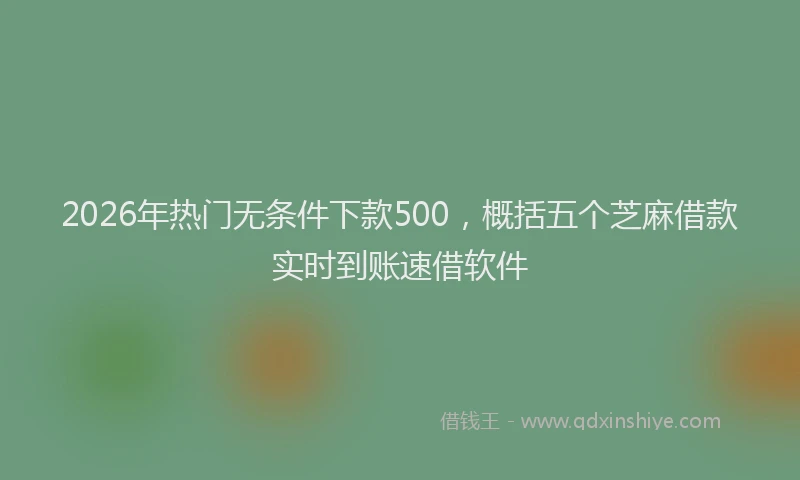 2026年热门无条件下款500，概括五个芝麻借款实时到账速借软件