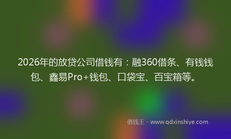 2026年的放贷公司借钱有：融360借条、有钱钱包、鑫易Pro+钱包、口袋宝、百宝箱等。