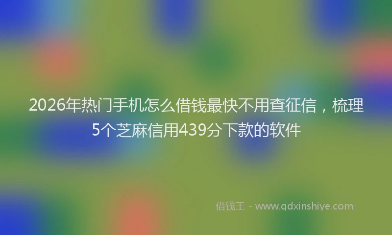 2026年热门手机怎么借钱最快不用查征信，梳理5个芝麻信用439分下款的软件