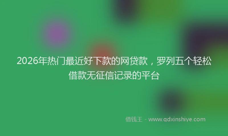 2026年热门最近好下款的网贷款，罗列五个轻松借款无征信记录的平台
