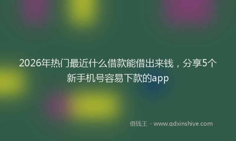 2026年热门最近什么借款能借出来钱，分享5个新手机号容易下款的app