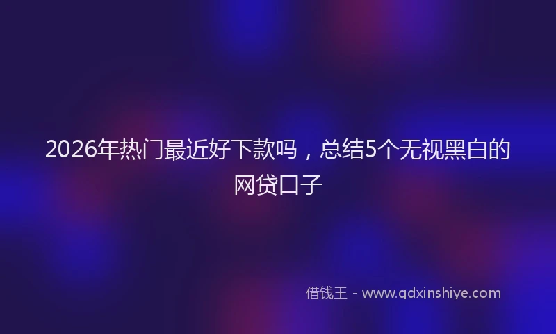 2026年热门最近好下款吗，总结5个无视黑白的网贷口子