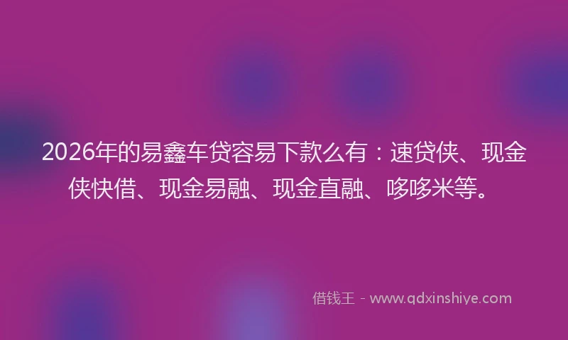 2026年的易鑫车贷容易下款么有：速贷侠、现金侠快借、现金易融、现金直融、哆哆米等。