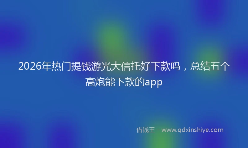 2026年热门提钱游光大信托好下款吗，总结五个高炮能下款的app