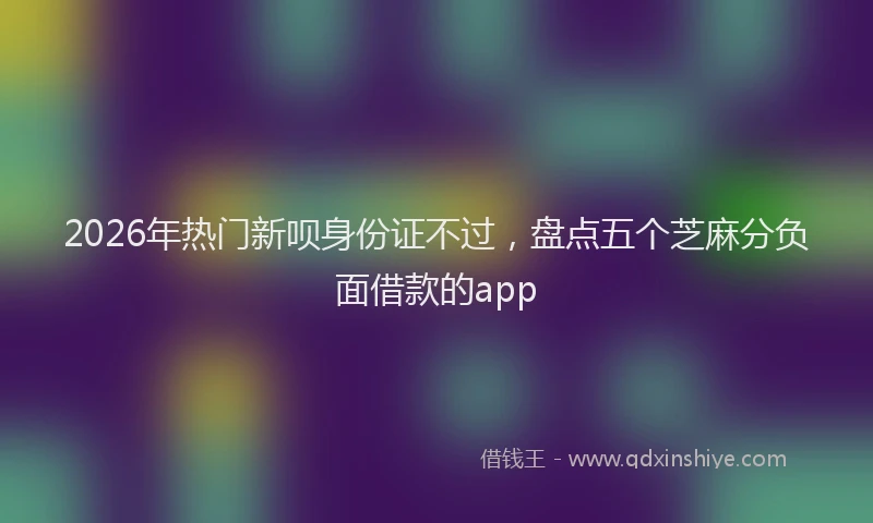 2026年热门新呗身份证不过，盘点五个芝麻分负面借款的app