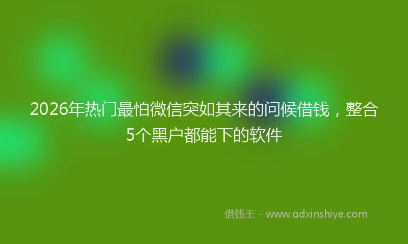 2026年热门最怕微信突如其来的问候借钱，整合5个黑户都能下的软件