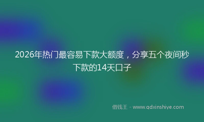 2026年热门最容易下款大额度，分享五个夜间秒下款的14天口子